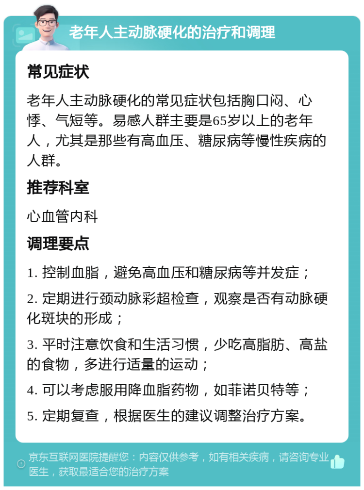 老年人主动脉硬化的治疗和调理 常见症状 老年人主动脉硬化的常见症状包括胸口闷、心悸、气短等。易感人群主要是65岁以上的老年人，尤其是那些有高血压、糖尿病等慢性疾病的人群。 推荐科室 心血管内科 调理要点 1. 控制血脂，避免高血压和糖尿病等并发症； 2. 定期进行颈动脉彩超检查，观察是否有动脉硬化斑块的形成； 3. 平时注意饮食和生活习惯，少吃高脂肪、高盐的食物，多进行适量的运动； 4. 可以考虑服用降血脂药物，如菲诺贝特等； 5. 定期复查，根据医生的建议调整治疗方案。