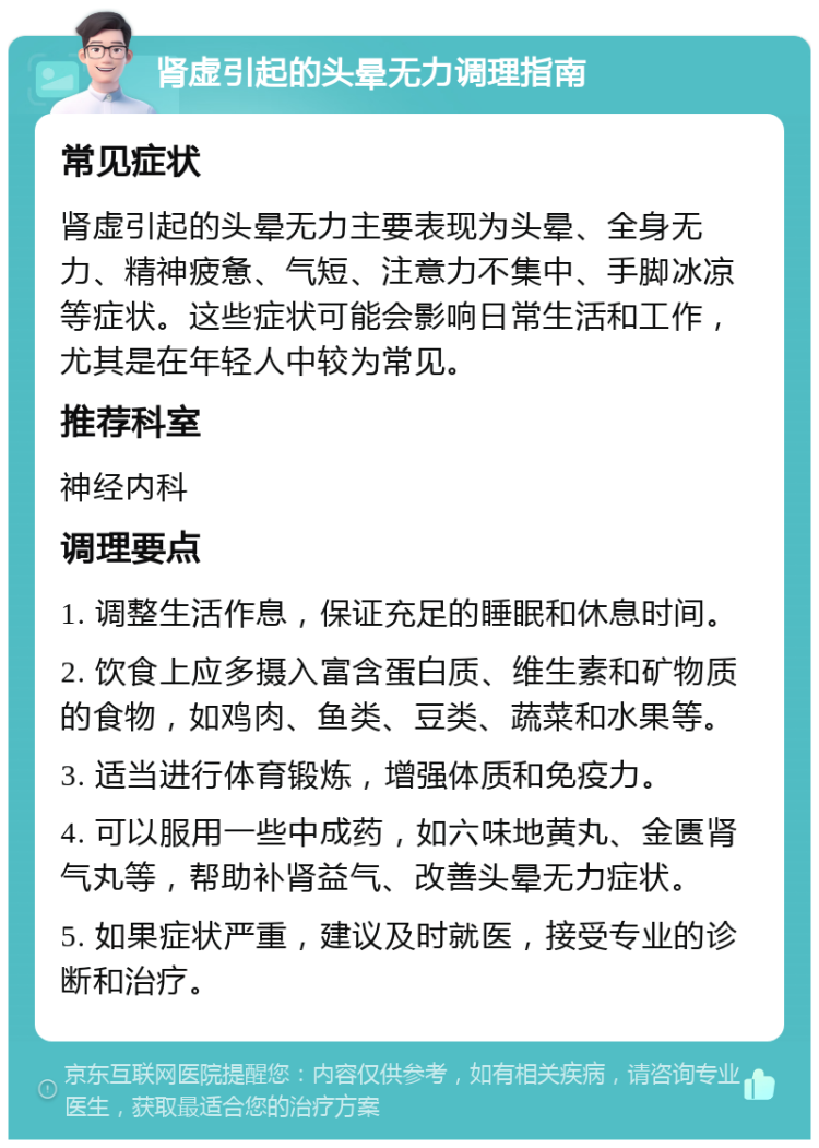 肾虚引起的头晕无力调理指南 常见症状 肾虚引起的头晕无力主要表现为头晕、全身无力、精神疲惫、气短、注意力不集中、手脚冰凉等症状。这些症状可能会影响日常生活和工作，尤其是在年轻人中较为常见。 推荐科室 神经内科 调理要点 1. 调整生活作息，保证充足的睡眠和休息时间。 2. 饮食上应多摄入富含蛋白质、维生素和矿物质的食物，如鸡肉、鱼类、豆类、蔬菜和水果等。 3. 适当进行体育锻炼，增强体质和免疫力。 4. 可以服用一些中成药，如六味地黄丸、金匮肾气丸等，帮助补肾益气、改善头晕无力症状。 5. 如果症状严重，建议及时就医，接受专业的诊断和治疗。