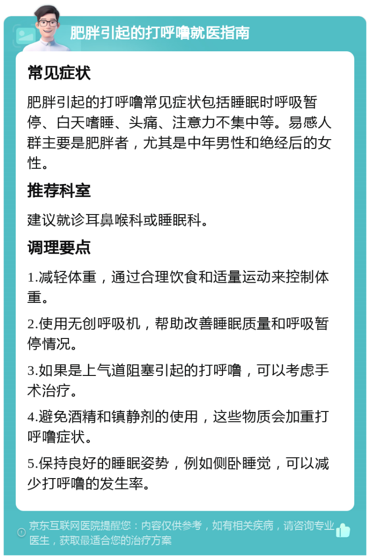 肥胖引起的打呼噜就医指南 常见症状 肥胖引起的打呼噜常见症状包括睡眠时呼吸暂停、白天嗜睡、头痛、注意力不集中等。易感人群主要是肥胖者，尤其是中年男性和绝经后的女性。 推荐科室 建议就诊耳鼻喉科或睡眠科。 调理要点 1.减轻体重，通过合理饮食和适量运动来控制体重。 2.使用无创呼吸机，帮助改善睡眠质量和呼吸暂停情况。 3.如果是上气道阻塞引起的打呼噜，可以考虑手术治疗。 4.避免酒精和镇静剂的使用，这些物质会加重打呼噜症状。 5.保持良好的睡眠姿势，例如侧卧睡觉，可以减少打呼噜的发生率。