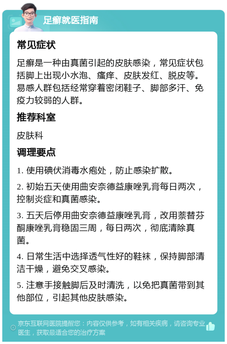 足癣就医指南 常见症状 足癣是一种由真菌引起的皮肤感染，常见症状包括脚上出现小水泡、瘙痒、皮肤发红、脱皮等。易感人群包括经常穿着密闭鞋子、脚部多汗、免疫力较弱的人群。 推荐科室 皮肤科 调理要点 1. 使用碘伏消毒水疱处，防止感染扩散。 2. 初始五天使用曲安奈德益康唑乳膏每日两次，控制炎症和真菌感染。 3. 五天后停用曲安奈德益康唑乳膏，改用萘替芬酮康唑乳膏稳固三周，每日两次，彻底清除真菌。 4. 日常生活中选择透气性好的鞋袜，保持脚部清洁干燥，避免交叉感染。 5. 注意手接触脚后及时清洗，以免把真菌带到其他部位，引起其他皮肤感染。