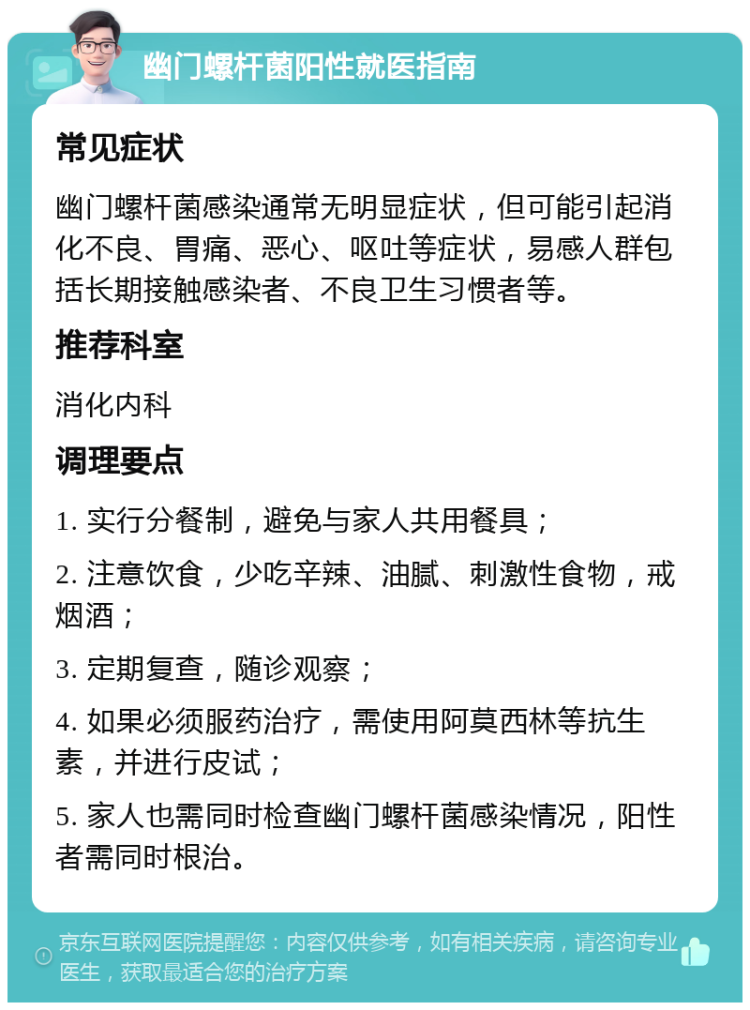 幽门螺杆菌阳性就医指南 常见症状 幽门螺杆菌感染通常无明显症状，但可能引起消化不良、胃痛、恶心、呕吐等症状，易感人群包括长期接触感染者、不良卫生习惯者等。 推荐科室 消化内科 调理要点 1. 实行分餐制，避免与家人共用餐具； 2. 注意饮食，少吃辛辣、油腻、刺激性食物，戒烟酒； 3. 定期复查，随诊观察； 4. 如果必须服药治疗，需使用阿莫西林等抗生素，并进行皮试； 5. 家人也需同时检查幽门螺杆菌感染情况，阳性者需同时根治。