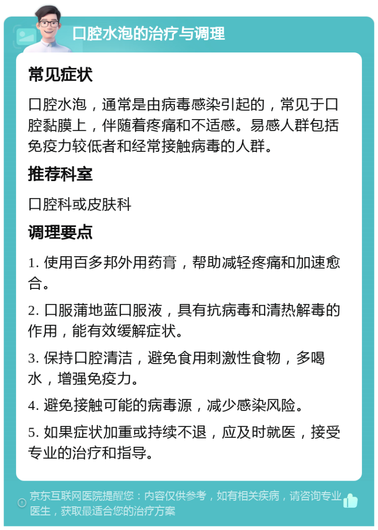 口腔水泡的治疗与调理 常见症状 口腔水泡，通常是由病毒感染引起的，常见于口腔黏膜上，伴随着疼痛和不适感。易感人群包括免疫力较低者和经常接触病毒的人群。 推荐科室 口腔科或皮肤科 调理要点 1. 使用百多邦外用药膏，帮助减轻疼痛和加速愈合。 2. 口服蒲地蓝口服液，具有抗病毒和清热解毒的作用，能有效缓解症状。 3. 保持口腔清洁，避免食用刺激性食物，多喝水，增强免疫力。 4. 避免接触可能的病毒源，减少感染风险。 5. 如果症状加重或持续不退，应及时就医，接受专业的治疗和指导。