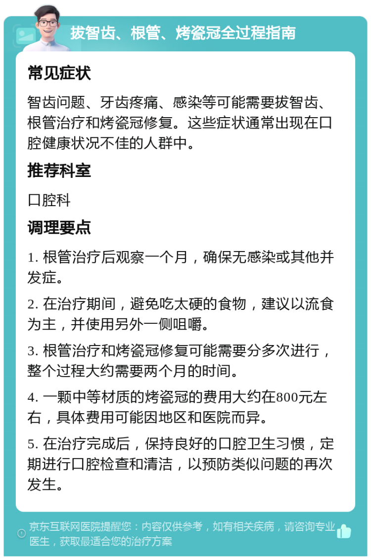 拔智齿、根管、烤瓷冠全过程指南 常见症状 智齿问题、牙齿疼痛、感染等可能需要拔智齿、根管治疗和烤瓷冠修复。这些症状通常出现在口腔健康状况不佳的人群中。 推荐科室 口腔科 调理要点 1. 根管治疗后观察一个月，确保无感染或其他并发症。 2. 在治疗期间，避免吃太硬的食物，建议以流食为主，并使用另外一侧咀嚼。 3. 根管治疗和烤瓷冠修复可能需要分多次进行，整个过程大约需要两个月的时间。 4. 一颗中等材质的烤瓷冠的费用大约在800元左右，具体费用可能因地区和医院而异。 5. 在治疗完成后，保持良好的口腔卫生习惯，定期进行口腔检查和清洁，以预防类似问题的再次发生。