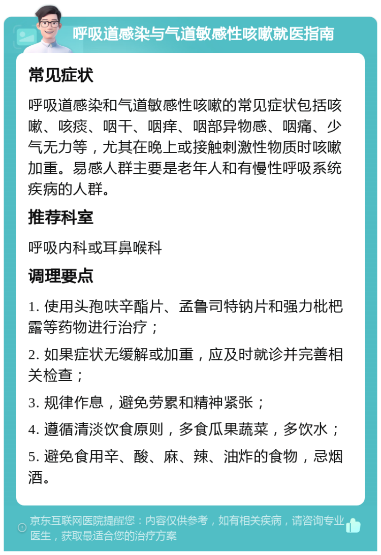 呼吸道感染与气道敏感性咳嗽就医指南 常见症状 呼吸道感染和气道敏感性咳嗽的常见症状包括咳嗽、咳痰、咽干、咽痒、咽部异物感、咽痛、少气无力等，尤其在晚上或接触刺激性物质时咳嗽加重。易感人群主要是老年人和有慢性呼吸系统疾病的人群。 推荐科室 呼吸内科或耳鼻喉科 调理要点 1. 使用头孢呋辛酯片、孟鲁司特钠片和强力枇杷露等药物进行治疗； 2. 如果症状无缓解或加重，应及时就诊并完善相关检查； 3. 规律作息，避免劳累和精神紧张； 4. 遵循清淡饮食原则，多食瓜果蔬菜，多饮水； 5. 避免食用辛、酸、麻、辣、油炸的食物，忌烟酒。