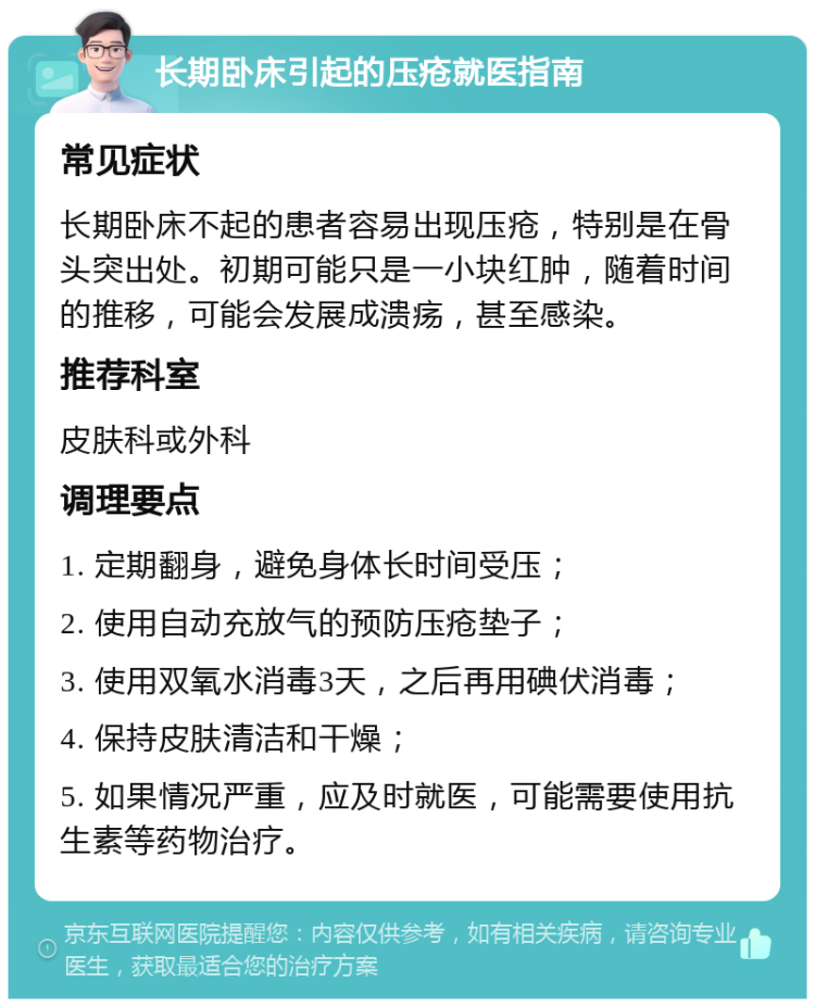 长期卧床引起的压疮就医指南 常见症状 长期卧床不起的患者容易出现压疮，特别是在骨头突出处。初期可能只是一小块红肿，随着时间的推移，可能会发展成溃疡，甚至感染。 推荐科室 皮肤科或外科 调理要点 1. 定期翻身，避免身体长时间受压； 2. 使用自动充放气的预防压疮垫子； 3. 使用双氧水消毒3天，之后再用碘伏消毒； 4. 保持皮肤清洁和干燥； 5. 如果情况严重，应及时就医，可能需要使用抗生素等药物治疗。