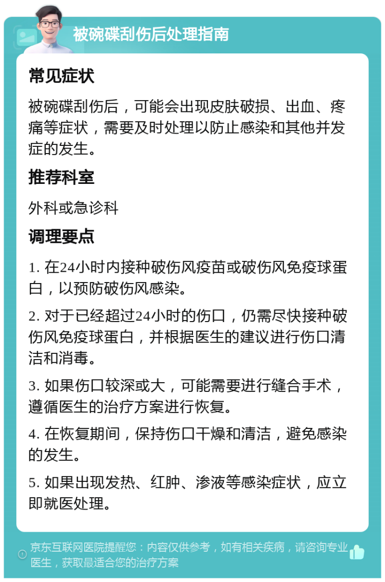 被碗碟刮伤后处理指南 常见症状 被碗碟刮伤后，可能会出现皮肤破损、出血、疼痛等症状，需要及时处理以防止感染和其他并发症的发生。 推荐科室 外科或急诊科 调理要点 1. 在24小时内接种破伤风疫苗或破伤风免疫球蛋白，以预防破伤风感染。 2. 对于已经超过24小时的伤口，仍需尽快接种破伤风免疫球蛋白，并根据医生的建议进行伤口清洁和消毒。 3. 如果伤口较深或大，可能需要进行缝合手术，遵循医生的治疗方案进行恢复。 4. 在恢复期间，保持伤口干燥和清洁，避免感染的发生。 5. 如果出现发热、红肿、渗液等感染症状，应立即就医处理。