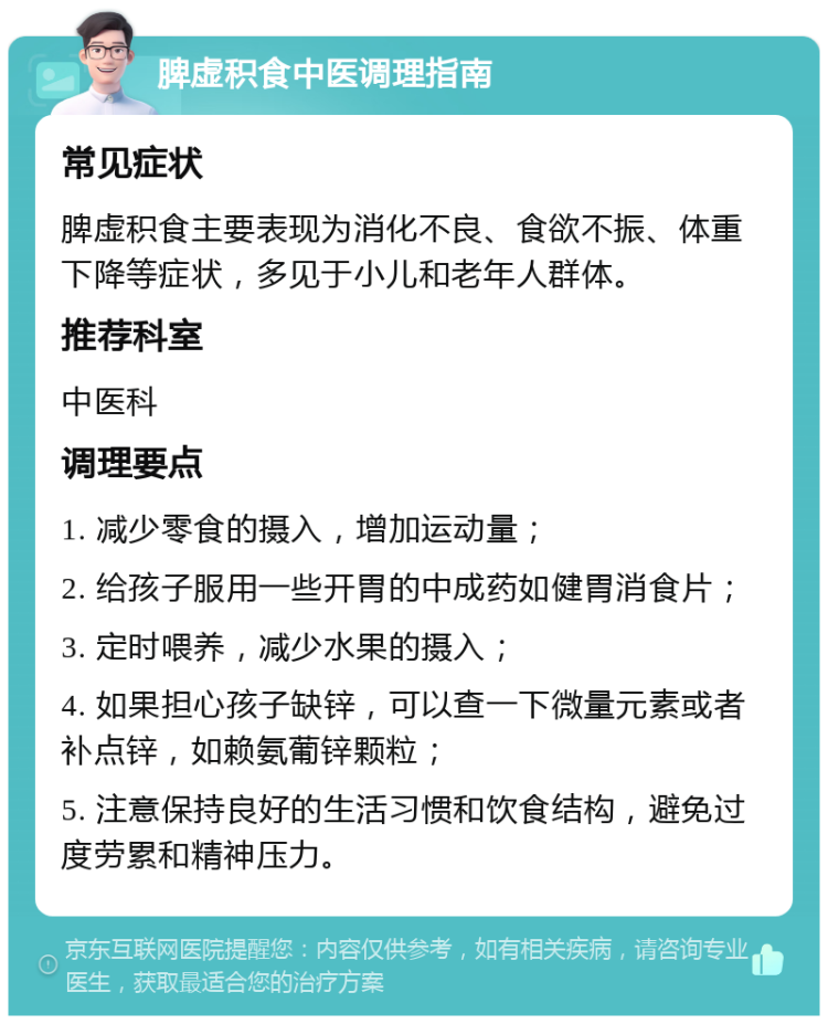 脾虚积食中医调理指南 常见症状 脾虚积食主要表现为消化不良、食欲不振、体重下降等症状，多见于小儿和老年人群体。 推荐科室 中医科 调理要点 1. 减少零食的摄入，增加运动量； 2. 给孩子服用一些开胃的中成药如健胃消食片； 3. 定时喂养，减少水果的摄入； 4. 如果担心孩子缺锌，可以查一下微量元素或者补点锌，如赖氨葡锌颗粒； 5. 注意保持良好的生活习惯和饮食结构，避免过度劳累和精神压力。