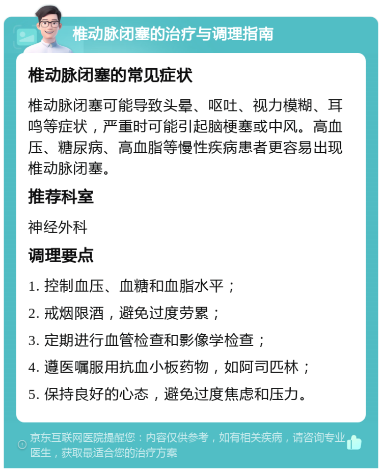 椎动脉闭塞的治疗与调理指南 椎动脉闭塞的常见症状 椎动脉闭塞可能导致头晕、呕吐、视力模糊、耳鸣等症状，严重时可能引起脑梗塞或中风。高血压、糖尿病、高血脂等慢性疾病患者更容易出现椎动脉闭塞。 推荐科室 神经外科 调理要点 1. 控制血压、血糖和血脂水平； 2. 戒烟限酒，避免过度劳累； 3. 定期进行血管检查和影像学检查； 4. 遵医嘱服用抗血小板药物，如阿司匹林； 5. 保持良好的心态，避免过度焦虑和压力。