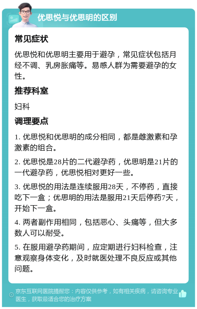 优思悦与优思明的区别 常见症状 优思悦和优思明主要用于避孕，常见症状包括月经不调、乳房胀痛等。易感人群为需要避孕的女性。 推荐科室 妇科 调理要点 1. 优思悦和优思明的成分相同，都是雌激素和孕激素的组合。 2. 优思悦是28片的二代避孕药，优思明是21片的一代避孕药，优思悦相对更好一些。 3. 优思悦的用法是连续服用28天，不停药，直接吃下一盒；优思明的用法是服用21天后停药7天，开始下一盒。 4. 两者副作用相同，包括恶心、头痛等，但大多数人可以耐受。 5. 在服用避孕药期间，应定期进行妇科检查，注意观察身体变化，及时就医处理不良反应或其他问题。