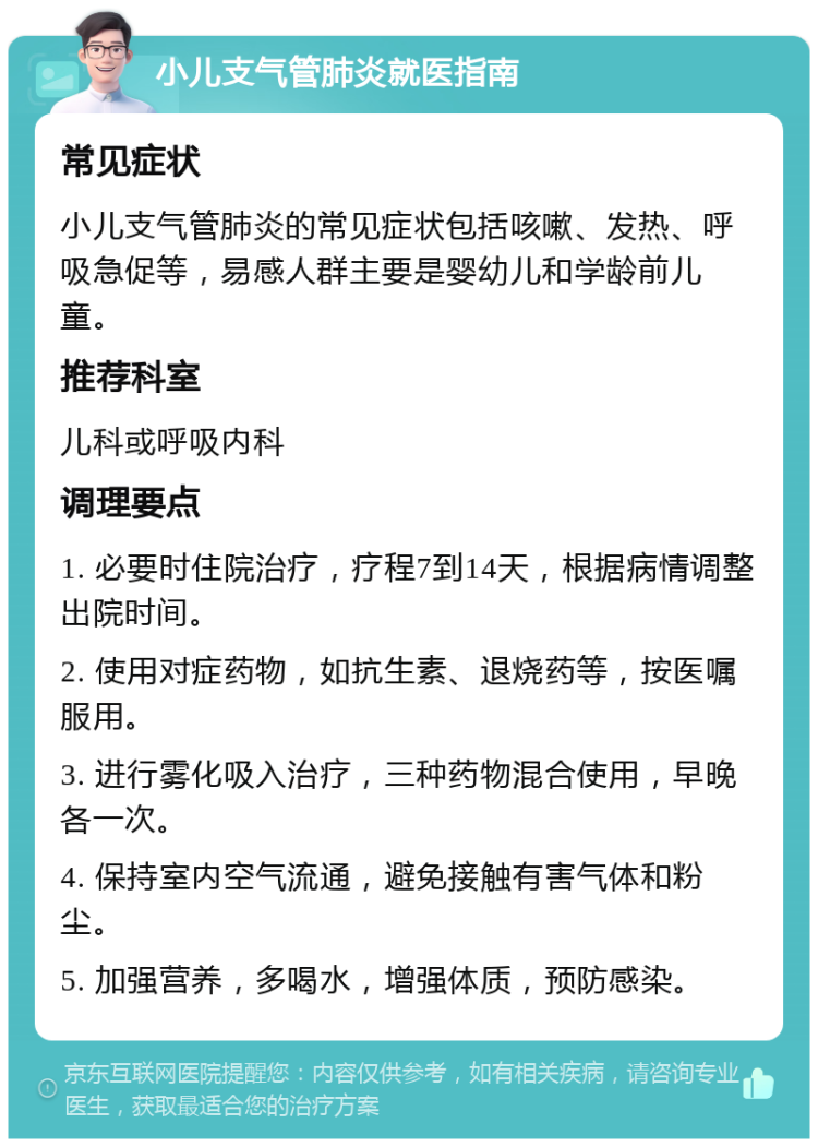 小儿支气管肺炎就医指南 常见症状 小儿支气管肺炎的常见症状包括咳嗽、发热、呼吸急促等，易感人群主要是婴幼儿和学龄前儿童。 推荐科室 儿科或呼吸内科 调理要点 1. 必要时住院治疗，疗程7到14天，根据病情调整出院时间。 2. 使用对症药物，如抗生素、退烧药等，按医嘱服用。 3. 进行雾化吸入治疗，三种药物混合使用，早晚各一次。 4. 保持室内空气流通，避免接触有害气体和粉尘。 5. 加强营养，多喝水，增强体质，预防感染。