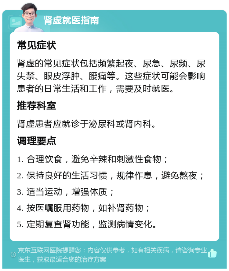 肾虚就医指南 常见症状 肾虚的常见症状包括频繁起夜、尿急、尿频、尿失禁、眼皮浮肿、腰痛等。这些症状可能会影响患者的日常生活和工作，需要及时就医。 推荐科室 肾虚患者应就诊于泌尿科或肾内科。 调理要点 1. 合理饮食，避免辛辣和刺激性食物； 2. 保持良好的生活习惯，规律作息，避免熬夜； 3. 适当运动，增强体质； 4. 按医嘱服用药物，如补肾药物； 5. 定期复查肾功能，监测病情变化。