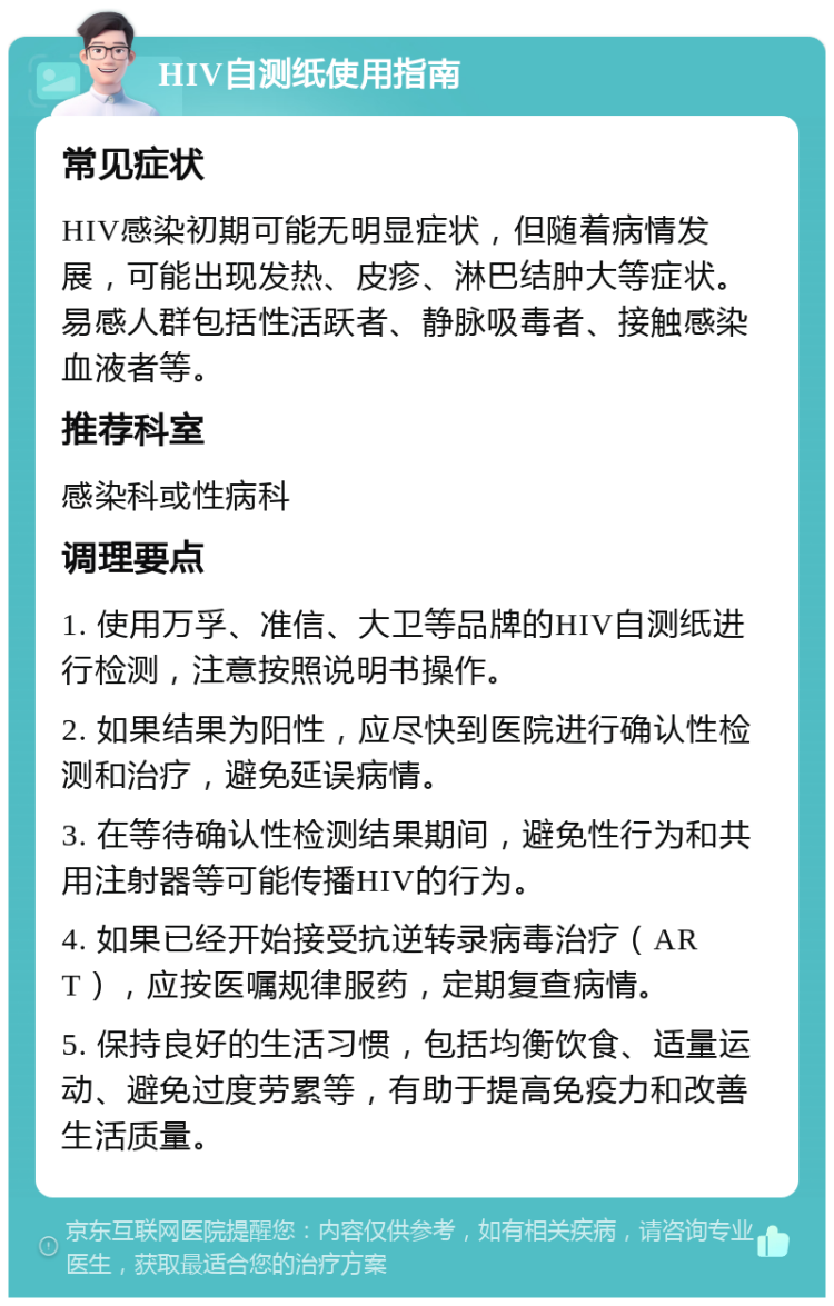 HIV自测纸使用指南 常见症状 HIV感染初期可能无明显症状，但随着病情发展，可能出现发热、皮疹、淋巴结肿大等症状。易感人群包括性活跃者、静脉吸毒者、接触感染血液者等。 推荐科室 感染科或性病科 调理要点 1. 使用万孚、准信、大卫等品牌的HIV自测纸进行检测，注意按照说明书操作。 2. 如果结果为阳性，应尽快到医院进行确认性检测和治疗，避免延误病情。 3. 在等待确认性检测结果期间，避免性行为和共用注射器等可能传播HIV的行为。 4. 如果已经开始接受抗逆转录病毒治疗（ART），应按医嘱规律服药，定期复查病情。 5. 保持良好的生活习惯，包括均衡饮食、适量运动、避免过度劳累等，有助于提高免疫力和改善生活质量。