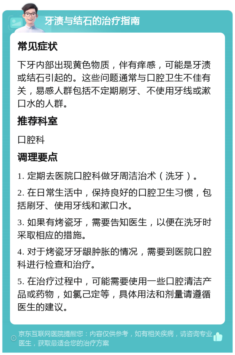 牙渍与结石的治疗指南 常见症状 下牙内部出现黄色物质，伴有痒感，可能是牙渍或结石引起的。这些问题通常与口腔卫生不佳有关，易感人群包括不定期刷牙、不使用牙线或漱口水的人群。 推荐科室 口腔科 调理要点 1. 定期去医院口腔科做牙周洁治术（洗牙）。 2. 在日常生活中，保持良好的口腔卫生习惯，包括刷牙、使用牙线和漱口水。 3. 如果有烤瓷牙，需要告知医生，以便在洗牙时采取相应的措施。 4. 对于烤瓷牙牙龈肿胀的情况，需要到医院口腔科进行检查和治疗。 5. 在治疗过程中，可能需要使用一些口腔清洁产品或药物，如氯己定等，具体用法和剂量请遵循医生的建议。