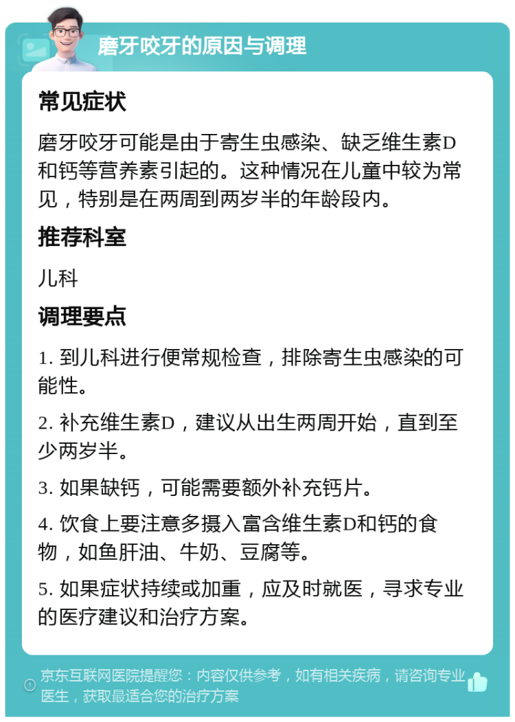 磨牙咬牙的原因与调理 常见症状 磨牙咬牙可能是由于寄生虫感染、缺乏维生素D和钙等营养素引起的。这种情况在儿童中较为常见，特别是在两周到两岁半的年龄段内。 推荐科室 儿科 调理要点 1. 到儿科进行便常规检查，排除寄生虫感染的可能性。 2. 补充维生素D，建议从出生两周开始，直到至少两岁半。 3. 如果缺钙，可能需要额外补充钙片。 4. 饮食上要注意多摄入富含维生素D和钙的食物，如鱼肝油、牛奶、豆腐等。 5. 如果症状持续或加重，应及时就医，寻求专业的医疗建议和治疗方案。