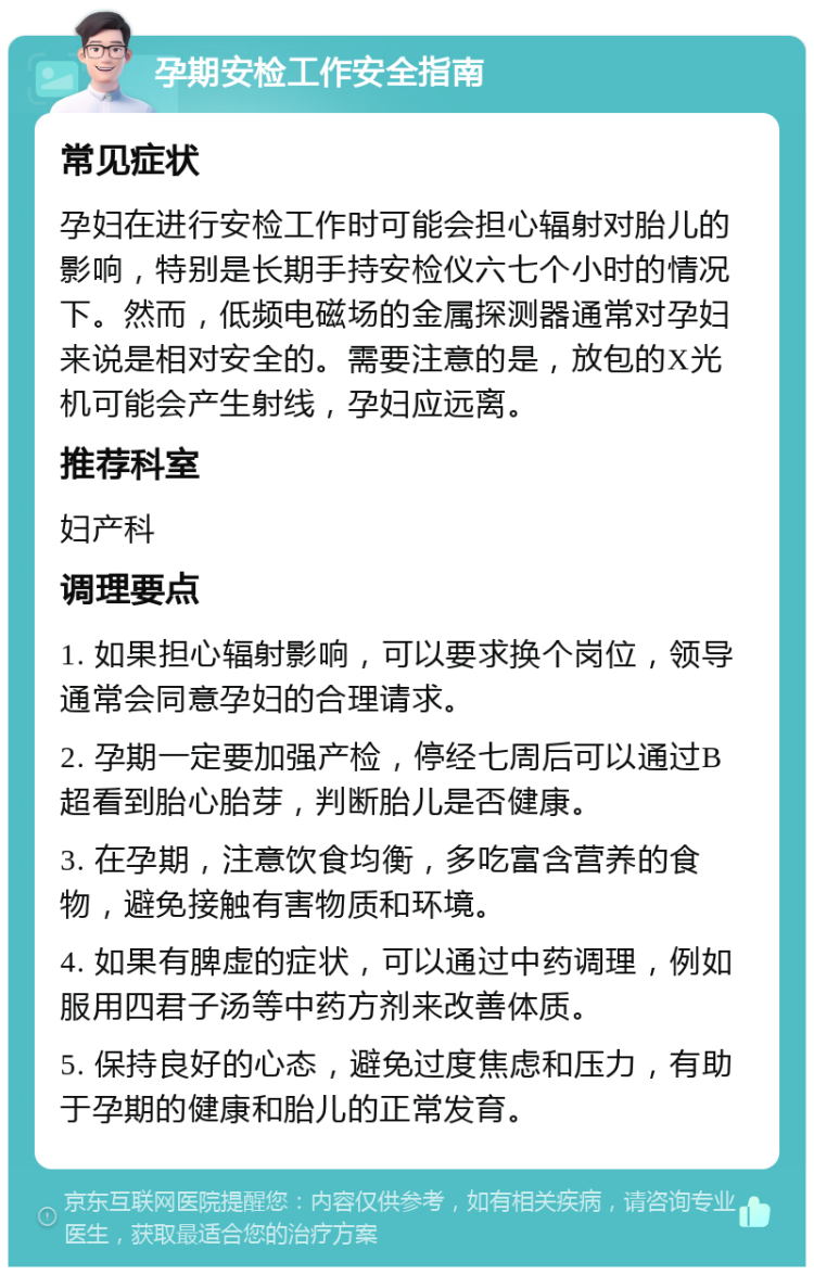 孕期安检工作安全指南 常见症状 孕妇在进行安检工作时可能会担心辐射对胎儿的影响，特别是长期手持安检仪六七个小时的情况下。然而，低频电磁场的金属探测器通常对孕妇来说是相对安全的。需要注意的是，放包的X光机可能会产生射线，孕妇应远离。 推荐科室 妇产科 调理要点 1. 如果担心辐射影响，可以要求换个岗位，领导通常会同意孕妇的合理请求。 2. 孕期一定要加强产检，停经七周后可以通过B超看到胎心胎芽，判断胎儿是否健康。 3. 在孕期，注意饮食均衡，多吃富含营养的食物，避免接触有害物质和环境。 4. 如果有脾虚的症状，可以通过中药调理，例如服用四君子汤等中药方剂来改善体质。 5. 保持良好的心态，避免过度焦虑和压力，有助于孕期的健康和胎儿的正常发育。