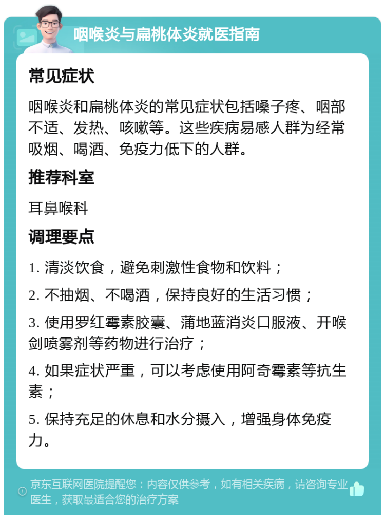 咽喉炎与扁桃体炎就医指南 常见症状 咽喉炎和扁桃体炎的常见症状包括嗓子疼、咽部不适、发热、咳嗽等。这些疾病易感人群为经常吸烟、喝酒、免疫力低下的人群。 推荐科室 耳鼻喉科 调理要点 1. 清淡饮食，避免刺激性食物和饮料； 2. 不抽烟、不喝酒，保持良好的生活习惯； 3. 使用罗红霉素胶囊、蒲地蓝消炎口服液、开喉剑喷雾剂等药物进行治疗； 4. 如果症状严重，可以考虑使用阿奇霉素等抗生素； 5. 保持充足的休息和水分摄入，增强身体免疫力。