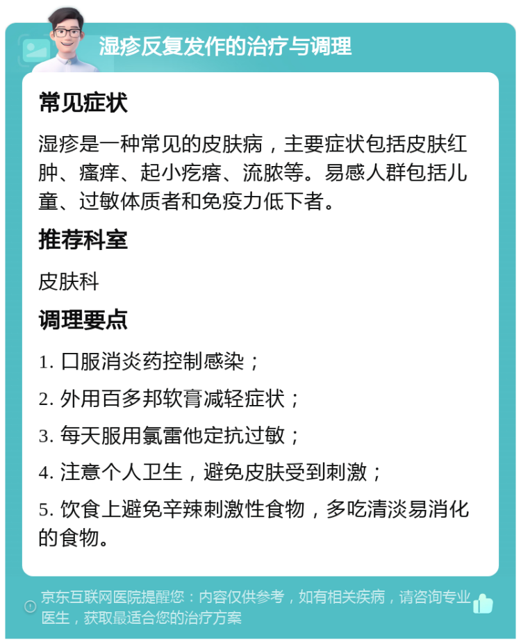 湿疹反复发作的治疗与调理 常见症状 湿疹是一种常见的皮肤病，主要症状包括皮肤红肿、瘙痒、起小疙瘩、流脓等。易感人群包括儿童、过敏体质者和免疫力低下者。 推荐科室 皮肤科 调理要点 1. 口服消炎药控制感染； 2. 外用百多邦软膏减轻症状； 3. 每天服用氯雷他定抗过敏； 4. 注意个人卫生，避免皮肤受到刺激； 5. 饮食上避免辛辣刺激性食物，多吃清淡易消化的食物。