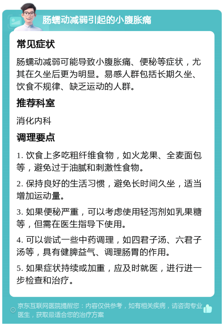 肠蠕动减弱引起的小腹胀痛 常见症状 肠蠕动减弱可能导致小腹胀痛、便秘等症状，尤其在久坐后更为明显。易感人群包括长期久坐、饮食不规律、缺乏运动的人群。 推荐科室 消化内科 调理要点 1. 饮食上多吃粗纤维食物，如火龙果、全麦面包等，避免过于油腻和刺激性食物。 2. 保持良好的生活习惯，避免长时间久坐，适当增加运动量。 3. 如果便秘严重，可以考虑使用轻泻剂如乳果糖等，但需在医生指导下使用。 4. 可以尝试一些中药调理，如四君子汤、六君子汤等，具有健脾益气、调理肠胃的作用。 5. 如果症状持续或加重，应及时就医，进行进一步检查和治疗。