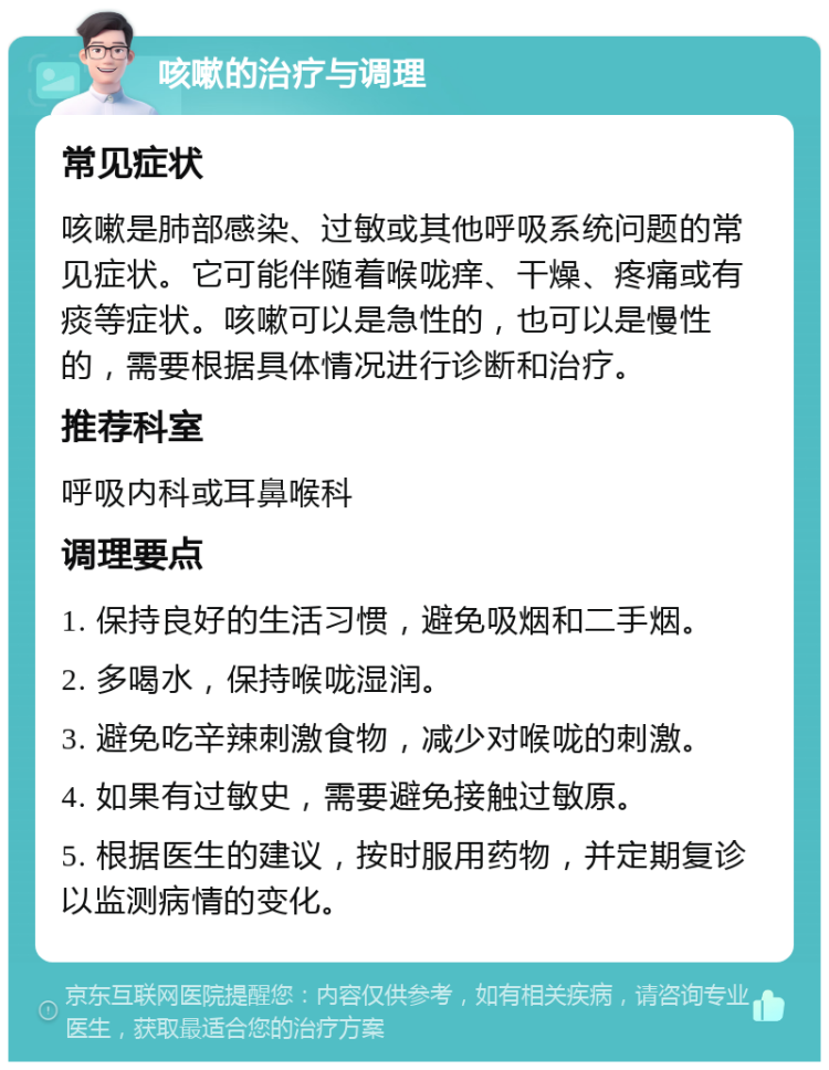 咳嗽的治疗与调理 常见症状 咳嗽是肺部感染、过敏或其他呼吸系统问题的常见症状。它可能伴随着喉咙痒、干燥、疼痛或有痰等症状。咳嗽可以是急性的，也可以是慢性的，需要根据具体情况进行诊断和治疗。 推荐科室 呼吸内科或耳鼻喉科 调理要点 1. 保持良好的生活习惯，避免吸烟和二手烟。 2. 多喝水，保持喉咙湿润。 3. 避免吃辛辣刺激食物，减少对喉咙的刺激。 4. 如果有过敏史，需要避免接触过敏原。 5. 根据医生的建议，按时服用药物，并定期复诊以监测病情的变化。