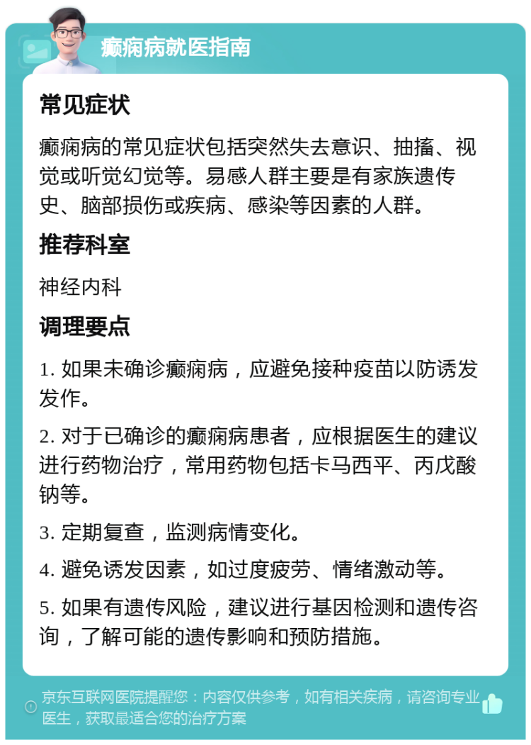 癫痫病就医指南 常见症状 癫痫病的常见症状包括突然失去意识、抽搐、视觉或听觉幻觉等。易感人群主要是有家族遗传史、脑部损伤或疾病、感染等因素的人群。 推荐科室 神经内科 调理要点 1. 如果未确诊癫痫病，应避免接种疫苗以防诱发发作。 2. 对于已确诊的癫痫病患者，应根据医生的建议进行药物治疗，常用药物包括卡马西平、丙戊酸钠等。 3. 定期复查，监测病情变化。 4. 避免诱发因素，如过度疲劳、情绪激动等。 5. 如果有遗传风险，建议进行基因检测和遗传咨询，了解可能的遗传影响和预防措施。