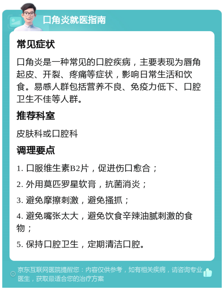 口角炎就医指南 常见症状 口角炎是一种常见的口腔疾病，主要表现为唇角起皮、开裂、疼痛等症状，影响日常生活和饮食。易感人群包括营养不良、免疫力低下、口腔卫生不佳等人群。 推荐科室 皮肤科或口腔科 调理要点 1. 口服维生素B2片，促进伤口愈合； 2. 外用莫匹罗星软膏，抗菌消炎； 3. 避免摩擦刺激，避免搔抓； 4. 避免嘴张太大，避免饮食辛辣油腻刺激的食物； 5. 保持口腔卫生，定期清洁口腔。