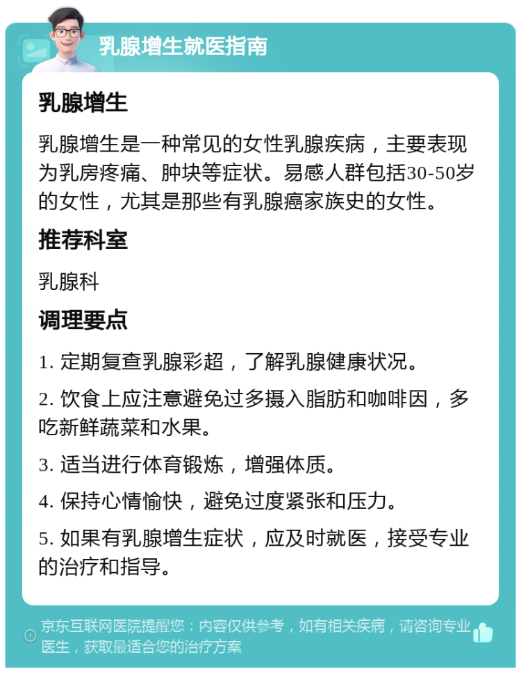 乳腺增生就医指南 乳腺增生 乳腺增生是一种常见的女性乳腺疾病，主要表现为乳房疼痛、肿块等症状。易感人群包括30-50岁的女性，尤其是那些有乳腺癌家族史的女性。 推荐科室 乳腺科 调理要点 1. 定期复查乳腺彩超，了解乳腺健康状况。 2. 饮食上应注意避免过多摄入脂肪和咖啡因，多吃新鲜蔬菜和水果。 3. 适当进行体育锻炼，增强体质。 4. 保持心情愉快，避免过度紧张和压力。 5. 如果有乳腺增生症状，应及时就医，接受专业的治疗和指导。