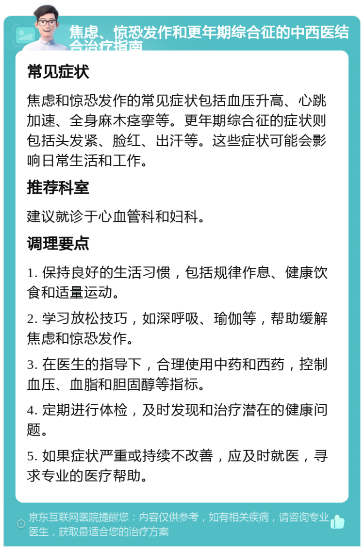 焦虑、惊恐发作和更年期综合征的中西医结合治疗指南 常见症状 焦虑和惊恐发作的常见症状包括血压升高、心跳加速、全身麻木痉挛等。更年期综合征的症状则包括头发紧、脸红、出汗等。这些症状可能会影响日常生活和工作。 推荐科室 建议就诊于心血管科和妇科。 调理要点 1. 保持良好的生活习惯，包括规律作息、健康饮食和适量运动。 2. 学习放松技巧，如深呼吸、瑜伽等，帮助缓解焦虑和惊恐发作。 3. 在医生的指导下，合理使用中药和西药，控制血压、血脂和胆固醇等指标。 4. 定期进行体检，及时发现和治疗潜在的健康问题。 5. 如果症状严重或持续不改善，应及时就医，寻求专业的医疗帮助。