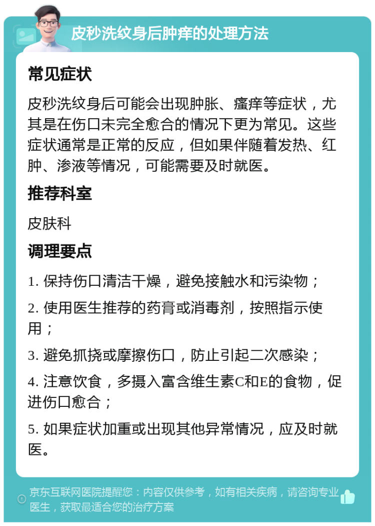 皮秒洗纹身后肿痒的处理方法 常见症状 皮秒洗纹身后可能会出现肿胀、瘙痒等症状，尤其是在伤口未完全愈合的情况下更为常见。这些症状通常是正常的反应，但如果伴随着发热、红肿、渗液等情况，可能需要及时就医。 推荐科室 皮肤科 调理要点 1. 保持伤口清洁干燥，避免接触水和污染物； 2. 使用医生推荐的药膏或消毒剂，按照指示使用； 3. 避免抓挠或摩擦伤口，防止引起二次感染； 4. 注意饮食，多摄入富含维生素C和E的食物，促进伤口愈合； 5. 如果症状加重或出现其他异常情况，应及时就医。