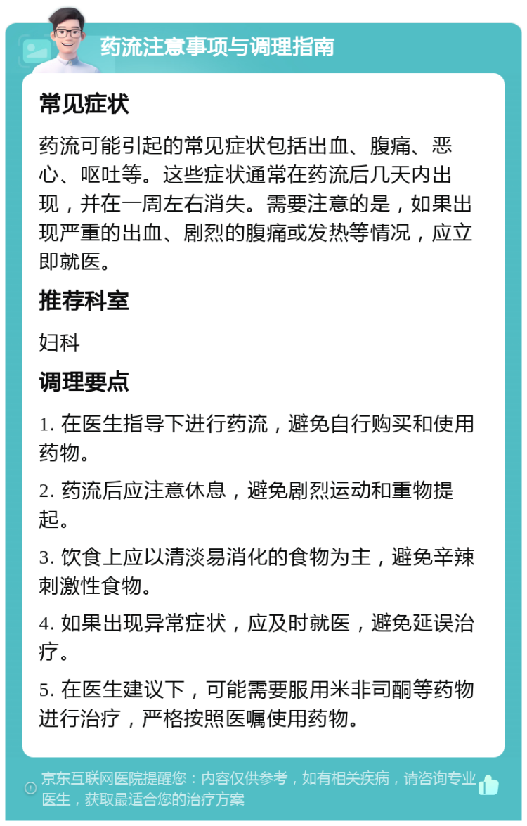 药流注意事项与调理指南 常见症状 药流可能引起的常见症状包括出血、腹痛、恶心、呕吐等。这些症状通常在药流后几天内出现，并在一周左右消失。需要注意的是，如果出现严重的出血、剧烈的腹痛或发热等情况，应立即就医。 推荐科室 妇科 调理要点 1. 在医生指导下进行药流，避免自行购买和使用药物。 2. 药流后应注意休息，避免剧烈运动和重物提起。 3. 饮食上应以清淡易消化的食物为主，避免辛辣刺激性食物。 4. 如果出现异常症状，应及时就医，避免延误治疗。 5. 在医生建议下，可能需要服用米非司酮等药物进行治疗，严格按照医嘱使用药物。