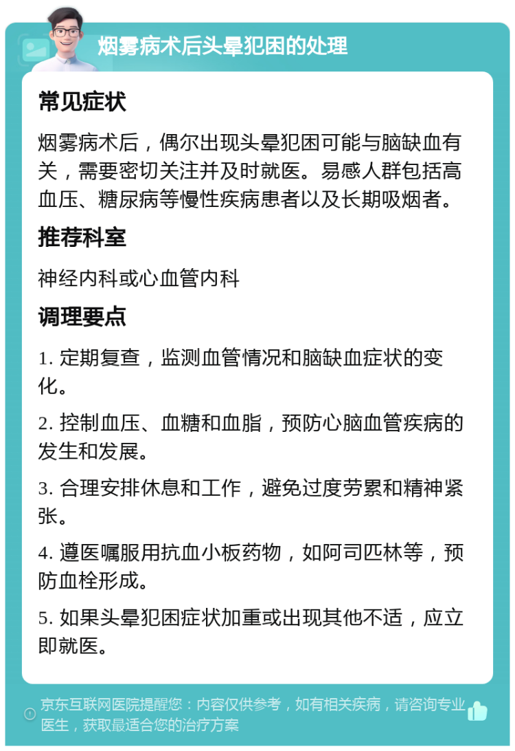 烟雾病术后头晕犯困的处理 常见症状 烟雾病术后，偶尔出现头晕犯困可能与脑缺血有关，需要密切关注并及时就医。易感人群包括高血压、糖尿病等慢性疾病患者以及长期吸烟者。 推荐科室 神经内科或心血管内科 调理要点 1. 定期复查，监测血管情况和脑缺血症状的变化。 2. 控制血压、血糖和血脂，预防心脑血管疾病的发生和发展。 3. 合理安排休息和工作，避免过度劳累和精神紧张。 4. 遵医嘱服用抗血小板药物，如阿司匹林等，预防血栓形成。 5. 如果头晕犯困症状加重或出现其他不适，应立即就医。