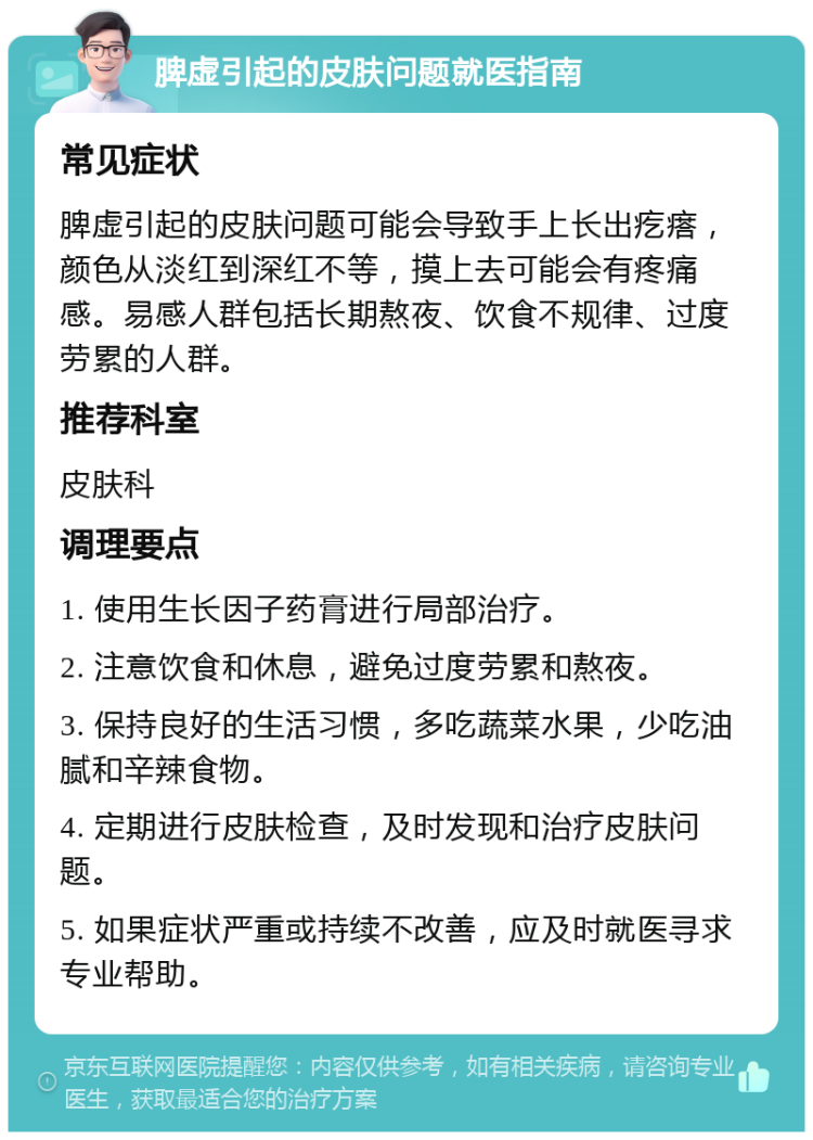 脾虚引起的皮肤问题就医指南 常见症状 脾虚引起的皮肤问题可能会导致手上长出疙瘩，颜色从淡红到深红不等，摸上去可能会有疼痛感。易感人群包括长期熬夜、饮食不规律、过度劳累的人群。 推荐科室 皮肤科 调理要点 1. 使用生长因子药膏进行局部治疗。 2. 注意饮食和休息，避免过度劳累和熬夜。 3. 保持良好的生活习惯，多吃蔬菜水果，少吃油腻和辛辣食物。 4. 定期进行皮肤检查，及时发现和治疗皮肤问题。 5. 如果症状严重或持续不改善，应及时就医寻求专业帮助。