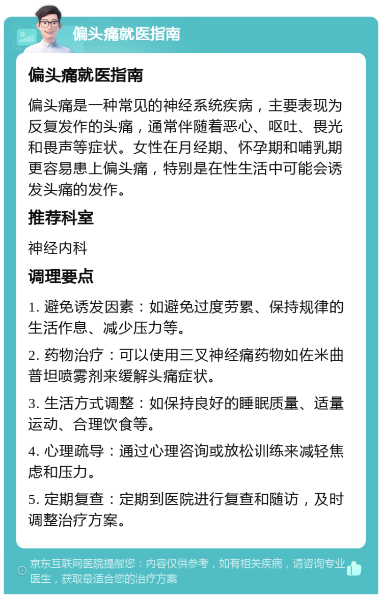 偏头痛就医指南 偏头痛就医指南 偏头痛是一种常见的神经系统疾病，主要表现为反复发作的头痛，通常伴随着恶心、呕吐、畏光和畏声等症状。女性在月经期、怀孕期和哺乳期更容易患上偏头痛，特别是在性生活中可能会诱发头痛的发作。 推荐科室 神经内科 调理要点 1. 避免诱发因素：如避免过度劳累、保持规律的生活作息、减少压力等。 2. 药物治疗：可以使用三叉神经痛药物如佐米曲普坦喷雾剂来缓解头痛症状。 3. 生活方式调整：如保持良好的睡眠质量、适量运动、合理饮食等。 4. 心理疏导：通过心理咨询或放松训练来减轻焦虑和压力。 5. 定期复查：定期到医院进行复查和随访，及时调整治疗方案。