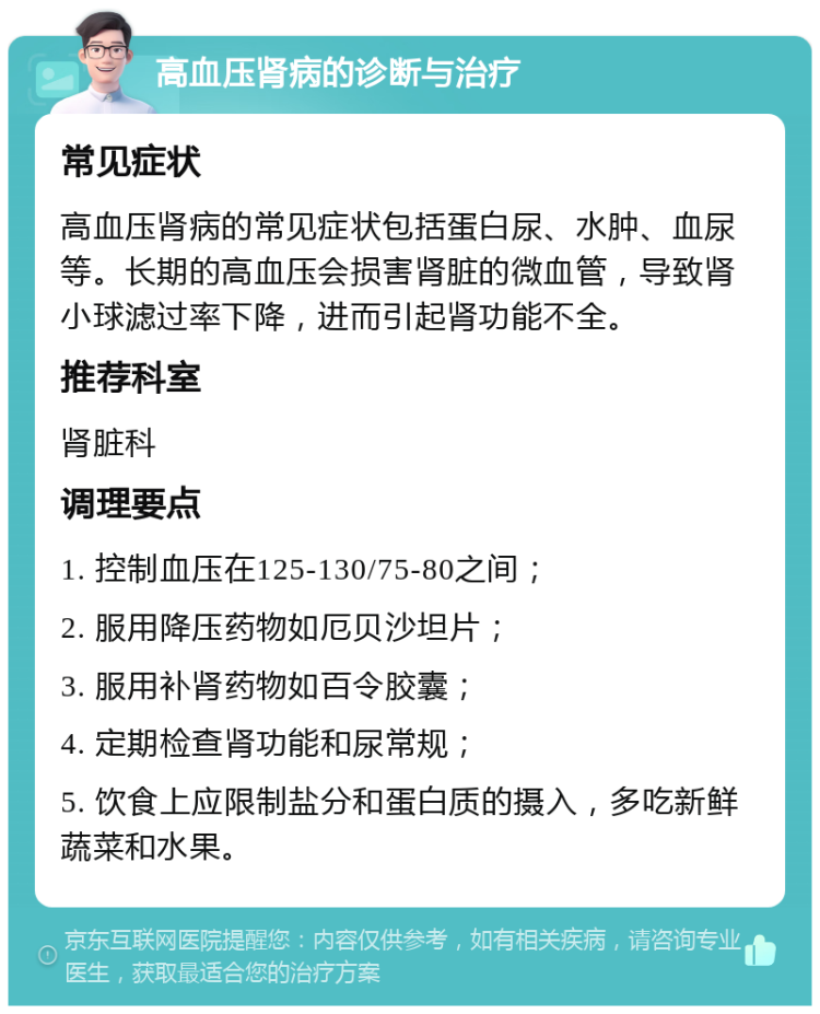 高血压肾病的诊断与治疗 常见症状 高血压肾病的常见症状包括蛋白尿、水肿、血尿等。长期的高血压会损害肾脏的微血管，导致肾小球滤过率下降，进而引起肾功能不全。 推荐科室 肾脏科 调理要点 1. 控制血压在125-130/75-80之间； 2. 服用降压药物如厄贝沙坦片； 3. 服用补肾药物如百令胶囊； 4. 定期检查肾功能和尿常规； 5. 饮食上应限制盐分和蛋白质的摄入，多吃新鲜蔬菜和水果。