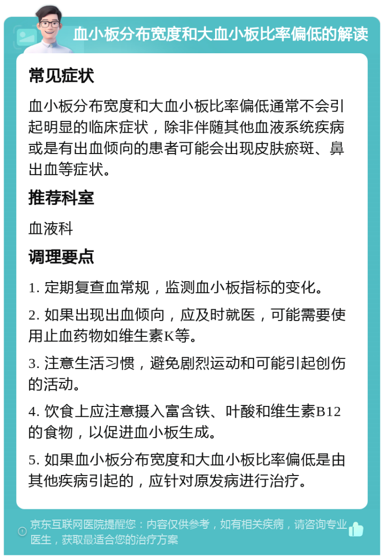 血小板分布宽度和大血小板比率偏低的解读 常见症状 血小板分布宽度和大血小板比率偏低通常不会引起明显的临床症状，除非伴随其他血液系统疾病或是有出血倾向的患者可能会出现皮肤瘀斑、鼻出血等症状。 推荐科室 血液科 调理要点 1. 定期复查血常规，监测血小板指标的变化。 2. 如果出现出血倾向，应及时就医，可能需要使用止血药物如维生素K等。 3. 注意生活习惯，避免剧烈运动和可能引起创伤的活动。 4. 饮食上应注意摄入富含铁、叶酸和维生素B12的食物，以促进血小板生成。 5. 如果血小板分布宽度和大血小板比率偏低是由其他疾病引起的，应针对原发病进行治疗。