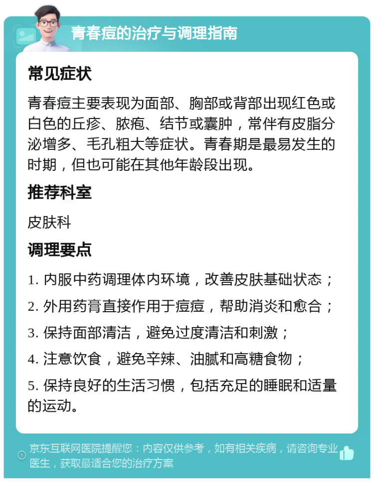 青春痘的治疗与调理指南 常见症状 青春痘主要表现为面部、胸部或背部出现红色或白色的丘疹、脓疱、结节或囊肿，常伴有皮脂分泌增多、毛孔粗大等症状。青春期是最易发生的时期，但也可能在其他年龄段出现。 推荐科室 皮肤科 调理要点 1. 内服中药调理体内环境，改善皮肤基础状态； 2. 外用药膏直接作用于痘痘，帮助消炎和愈合； 3. 保持面部清洁，避免过度清洁和刺激； 4. 注意饮食，避免辛辣、油腻和高糖食物； 5. 保持良好的生活习惯，包括充足的睡眠和适量的运动。