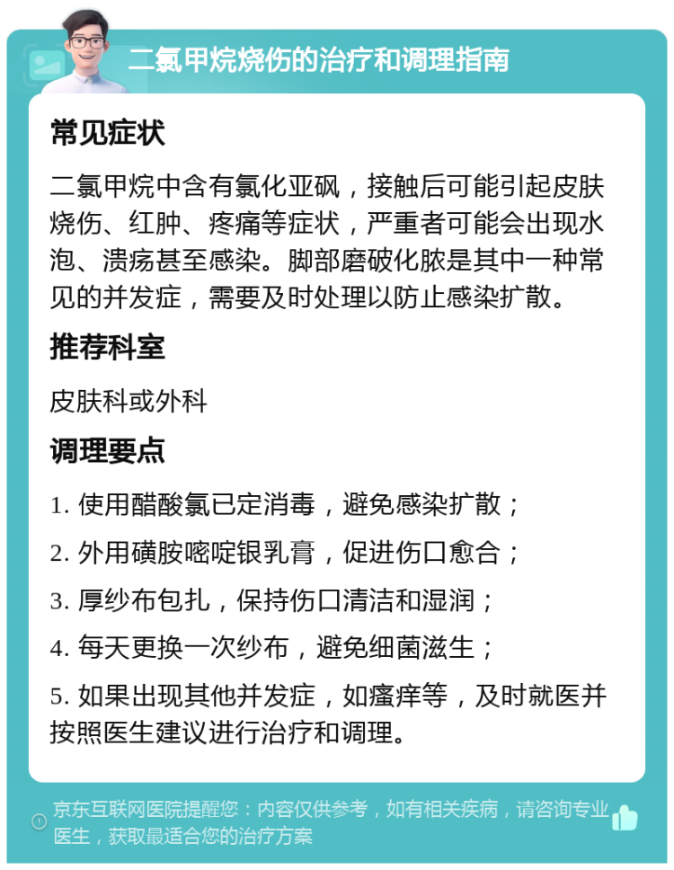 二氯甲烷烧伤的治疗和调理指南 常见症状 二氯甲烷中含有氯化亚砜，接触后可能引起皮肤烧伤、红肿、疼痛等症状，严重者可能会出现水泡、溃疡甚至感染。脚部磨破化脓是其中一种常见的并发症，需要及时处理以防止感染扩散。 推荐科室 皮肤科或外科 调理要点 1. 使用醋酸氯已定消毒，避免感染扩散； 2. 外用磺胺嘧啶银乳膏，促进伤口愈合； 3. 厚纱布包扎，保持伤口清洁和湿润； 4. 每天更换一次纱布，避免细菌滋生； 5. 如果出现其他并发症，如瘙痒等，及时就医并按照医生建议进行治疗和调理。