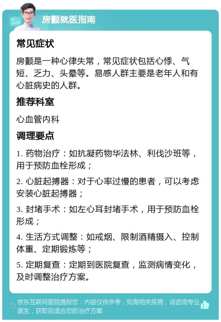 房颤就医指南 常见症状 房颤是一种心律失常，常见症状包括心悸、气短、乏力、头晕等。易感人群主要是老年人和有心脏病史的人群。 推荐科室 心血管内科 调理要点 1. 药物治疗：如抗凝药物华法林、利伐沙班等，用于预防血栓形成； 2. 心脏起搏器：对于心率过慢的患者，可以考虑安装心脏起搏器； 3. 封堵手术：如左心耳封堵手术，用于预防血栓形成； 4. 生活方式调整：如戒烟、限制酒精摄入、控制体重、定期锻炼等； 5. 定期复查：定期到医院复查，监测病情变化，及时调整治疗方案。