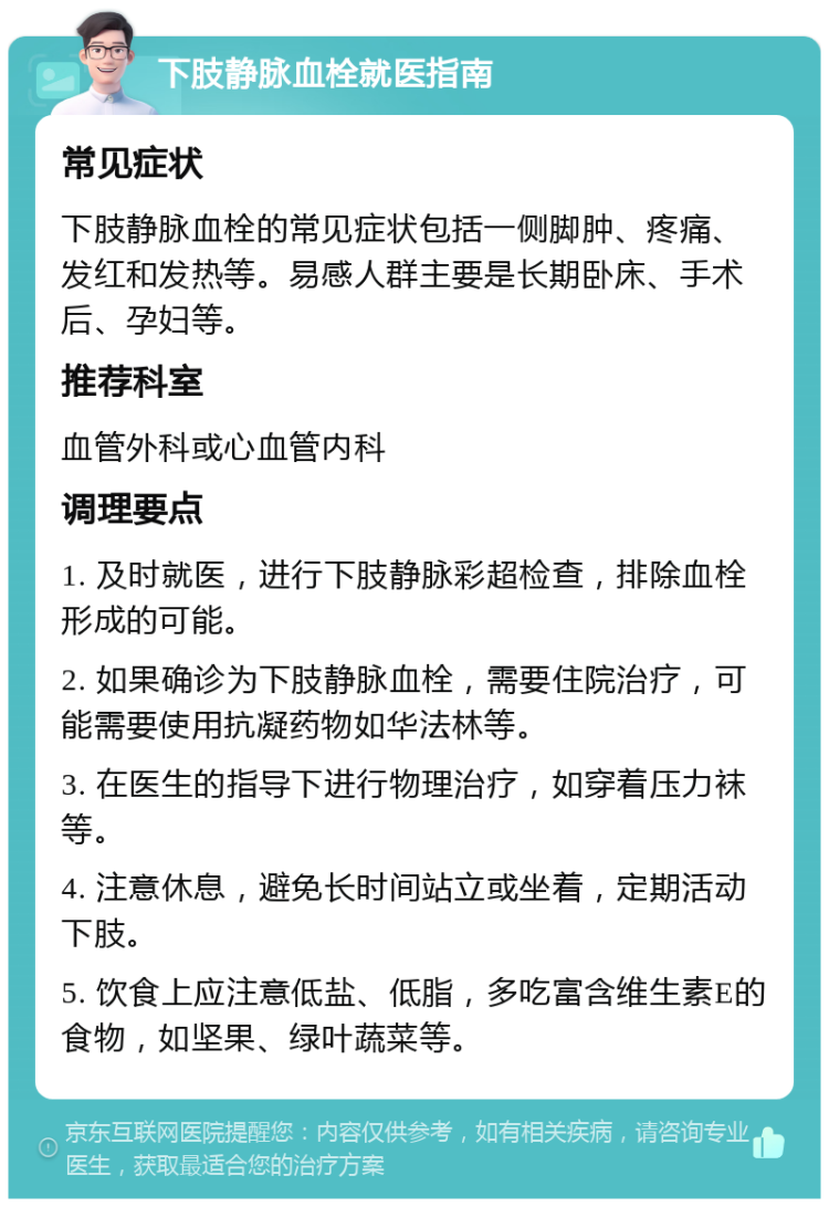 下肢静脉血栓就医指南 常见症状 下肢静脉血栓的常见症状包括一侧脚肿、疼痛、发红和发热等。易感人群主要是长期卧床、手术后、孕妇等。 推荐科室 血管外科或心血管内科 调理要点 1. 及时就医，进行下肢静脉彩超检查，排除血栓形成的可能。 2. 如果确诊为下肢静脉血栓，需要住院治疗，可能需要使用抗凝药物如华法林等。 3. 在医生的指导下进行物理治疗，如穿着压力袜等。 4. 注意休息，避免长时间站立或坐着，定期活动下肢。 5. 饮食上应注意低盐、低脂，多吃富含维生素E的食物，如坚果、绿叶蔬菜等。