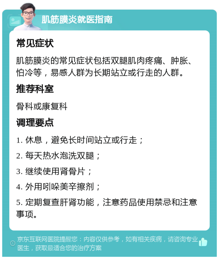 肌筋膜炎就医指南 常见症状 肌筋膜炎的常见症状包括双腿肌肉疼痛、肿胀、怕冷等，易感人群为长期站立或行走的人群。 推荐科室 骨科或康复科 调理要点 1. 休息，避免长时间站立或行走； 2. 每天热水泡洗双腿； 3. 继续使用肾骨片； 4. 外用吲哚美辛擦剂； 5. 定期复查肝肾功能，注意药品使用禁忌和注意事项。