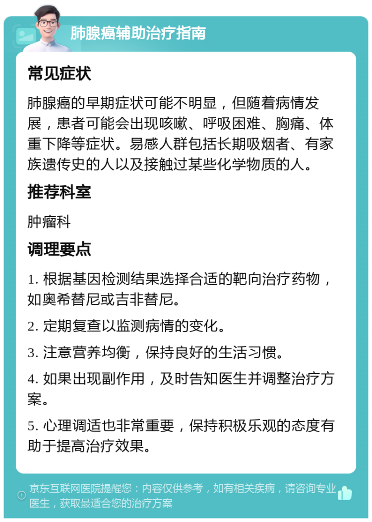 肺腺癌辅助治疗指南 常见症状 肺腺癌的早期症状可能不明显，但随着病情发展，患者可能会出现咳嗽、呼吸困难、胸痛、体重下降等症状。易感人群包括长期吸烟者、有家族遗传史的人以及接触过某些化学物质的人。 推荐科室 肿瘤科 调理要点 1. 根据基因检测结果选择合适的靶向治疗药物，如奥希替尼或吉非替尼。 2. 定期复查以监测病情的变化。 3. 注意营养均衡，保持良好的生活习惯。 4. 如果出现副作用，及时告知医生并调整治疗方案。 5. 心理调适也非常重要，保持积极乐观的态度有助于提高治疗效果。