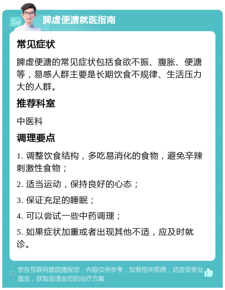 脾虚便溏就医指南 常见症状 脾虚便溏的常见症状包括食欲不振、腹胀、便溏等，易感人群主要是长期饮食不规律、生活压力大的人群。 推荐科室 中医科 调理要点 1. 调整饮食结构，多吃易消化的食物，避免辛辣刺激性食物； 2. 适当运动，保持良好的心态； 3. 保证充足的睡眠； 4. 可以尝试一些中药调理； 5. 如果症状加重或者出现其他不适，应及时就诊。