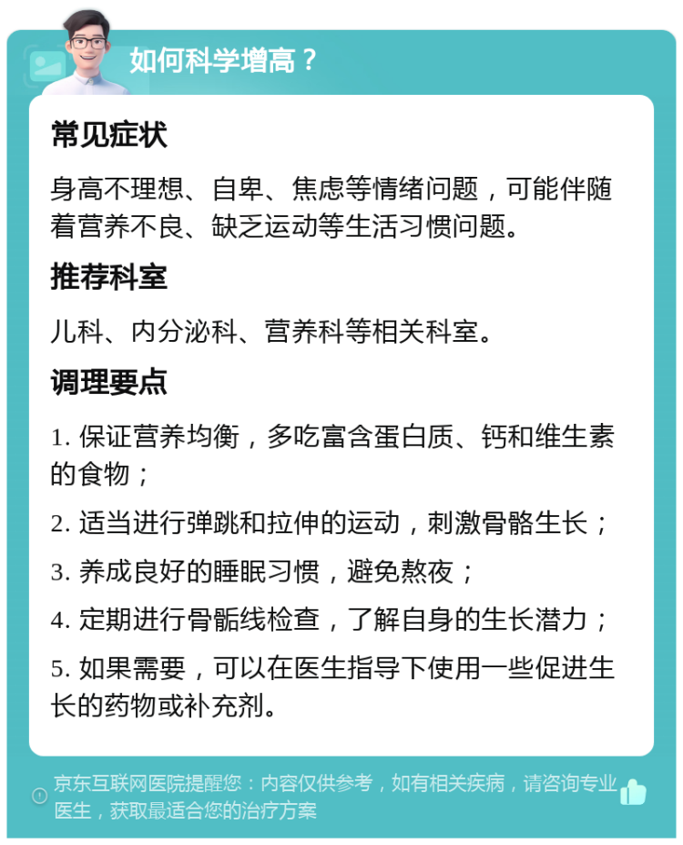 如何科学增高？ 常见症状 身高不理想、自卑、焦虑等情绪问题，可能伴随着营养不良、缺乏运动等生活习惯问题。 推荐科室 儿科、内分泌科、营养科等相关科室。 调理要点 1. 保证营养均衡，多吃富含蛋白质、钙和维生素的食物； 2. 适当进行弹跳和拉伸的运动，刺激骨骼生长； 3. 养成良好的睡眠习惯，避免熬夜； 4. 定期进行骨骺线检查，了解自身的生长潜力； 5. 如果需要，可以在医生指导下使用一些促进生长的药物或补充剂。