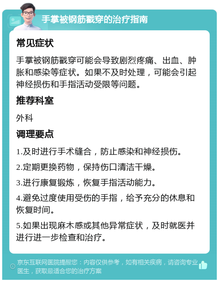 手掌被钢筋戳穿的治疗指南 常见症状 手掌被钢筋戳穿可能会导致剧烈疼痛、出血、肿胀和感染等症状。如果不及时处理，可能会引起神经损伤和手指活动受限等问题。 推荐科室 外科 调理要点 1.及时进行手术缝合，防止感染和神经损伤。 2.定期更换药物，保持伤口清洁干燥。 3.进行康复锻炼，恢复手指活动能力。 4.避免过度使用受伤的手指，给予充分的休息和恢复时间。 5.如果出现麻木感或其他异常症状，及时就医并进行进一步检查和治疗。