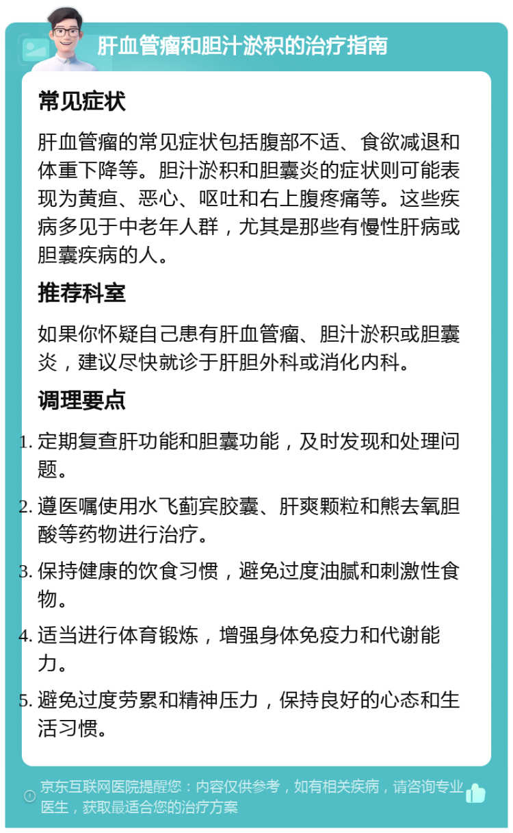 肝血管瘤和胆汁淤积的治疗指南 常见症状 肝血管瘤的常见症状包括腹部不适、食欲减退和体重下降等。胆汁淤积和胆囊炎的症状则可能表现为黄疸、恶心、呕吐和右上腹疼痛等。这些疾病多见于中老年人群，尤其是那些有慢性肝病或胆囊疾病的人。 推荐科室 如果你怀疑自己患有肝血管瘤、胆汁淤积或胆囊炎，建议尽快就诊于肝胆外科或消化内科。 调理要点 定期复查肝功能和胆囊功能，及时发现和处理问题。 遵医嘱使用水飞蓟宾胶囊、肝爽颗粒和熊去氧胆酸等药物进行治疗。 保持健康的饮食习惯，避免过度油腻和刺激性食物。 适当进行体育锻炼，增强身体免疫力和代谢能力。 避免过度劳累和精神压力，保持良好的心态和生活习惯。