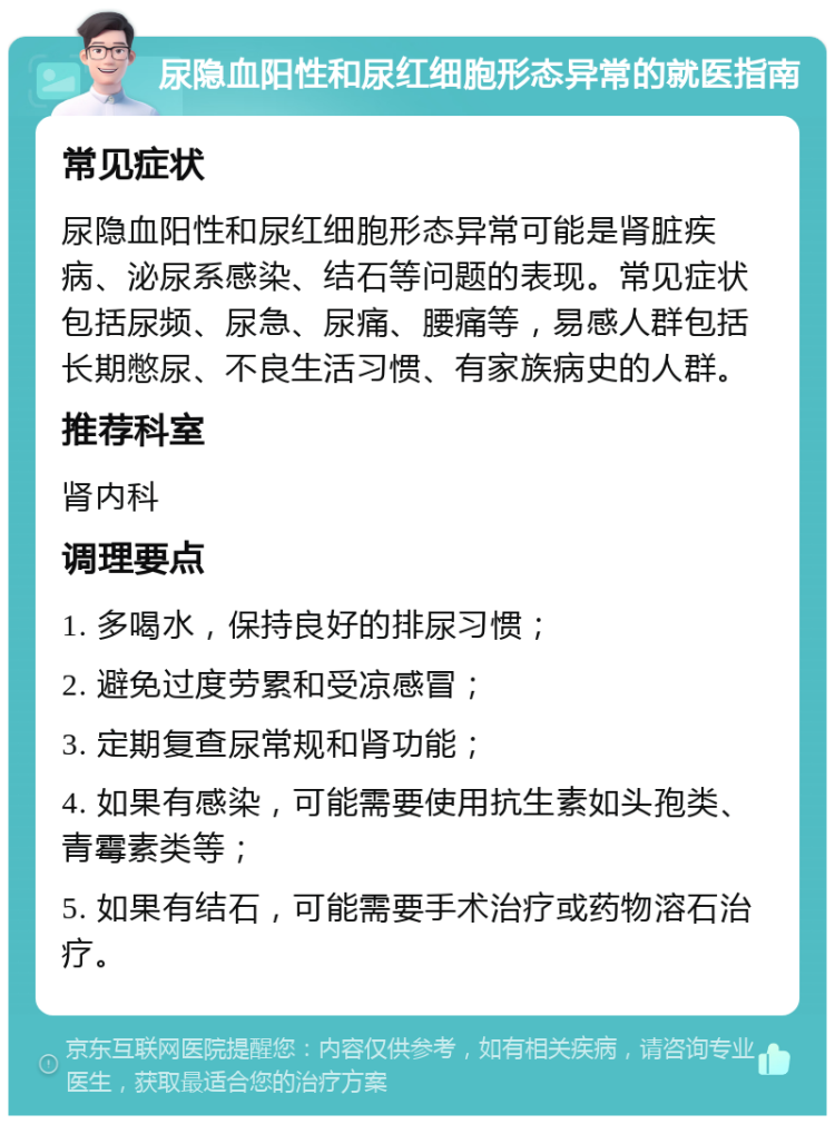 尿隐血阳性和尿红细胞形态异常的就医指南 常见症状 尿隐血阳性和尿红细胞形态异常可能是肾脏疾病、泌尿系感染、结石等问题的表现。常见症状包括尿频、尿急、尿痛、腰痛等，易感人群包括长期憋尿、不良生活习惯、有家族病史的人群。 推荐科室 肾内科 调理要点 1. 多喝水，保持良好的排尿习惯； 2. 避免过度劳累和受凉感冒； 3. 定期复查尿常规和肾功能； 4. 如果有感染，可能需要使用抗生素如头孢类、青霉素类等； 5. 如果有结石，可能需要手术治疗或药物溶石治疗。