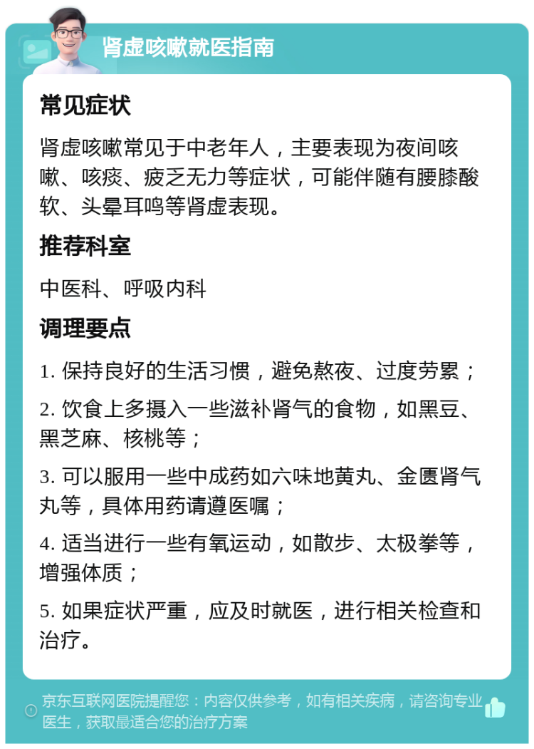 肾虚咳嗽就医指南 常见症状 肾虚咳嗽常见于中老年人，主要表现为夜间咳嗽、咳痰、疲乏无力等症状，可能伴随有腰膝酸软、头晕耳鸣等肾虚表现。 推荐科室 中医科、呼吸内科 调理要点 1. 保持良好的生活习惯，避免熬夜、过度劳累； 2. 饮食上多摄入一些滋补肾气的食物，如黑豆、黑芝麻、核桃等； 3. 可以服用一些中成药如六味地黄丸、金匮肾气丸等，具体用药请遵医嘱； 4. 适当进行一些有氧运动，如散步、太极拳等，增强体质； 5. 如果症状严重，应及时就医，进行相关检查和治疗。