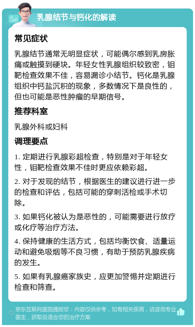 乳腺结节与钙化的解读 常见症状 乳腺结节通常无明显症状，可能偶尔感到乳房胀痛或触摸到硬块。年轻女性乳腺组织较致密，钼靶检查效果不佳，容易漏诊小结节。钙化是乳腺组织中钙盐沉积的现象，多数情况下是良性的，但也可能是恶性肿瘤的早期信号。 推荐科室 乳腺外科或妇科 调理要点 1. 定期进行乳腺彩超检查，特别是对于年轻女性，钼靶检查效果不佳时更应依赖彩超。 2. 对于发现的结节，根据医生的建议进行进一步的检查和评估，包括可能的穿刺活检或手术切除。 3. 如果钙化被认为是恶性的，可能需要进行放疗或化疗等治疗方法。 4. 保持健康的生活方式，包括均衡饮食、适量运动和避免吸烟等不良习惯，有助于预防乳腺疾病的发生。 5. 如果有乳腺癌家族史，应更加警惕并定期进行检查和筛查。