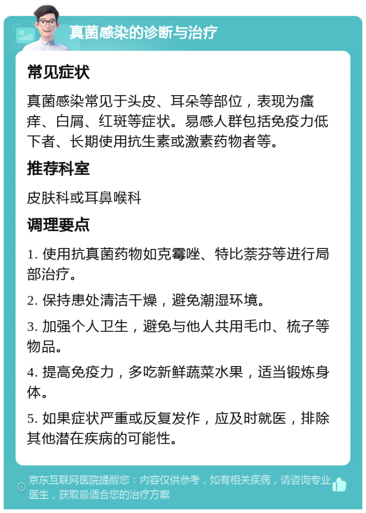 真菌感染的诊断与治疗 常见症状 真菌感染常见于头皮、耳朵等部位，表现为瘙痒、白屑、红斑等症状。易感人群包括免疫力低下者、长期使用抗生素或激素药物者等。 推荐科室 皮肤科或耳鼻喉科 调理要点 1. 使用抗真菌药物如克霉唑、特比萘芬等进行局部治疗。 2. 保持患处清洁干燥，避免潮湿环境。 3. 加强个人卫生，避免与他人共用毛巾、梳子等物品。 4. 提高免疫力，多吃新鲜蔬菜水果，适当锻炼身体。 5. 如果症状严重或反复发作，应及时就医，排除其他潜在疾病的可能性。