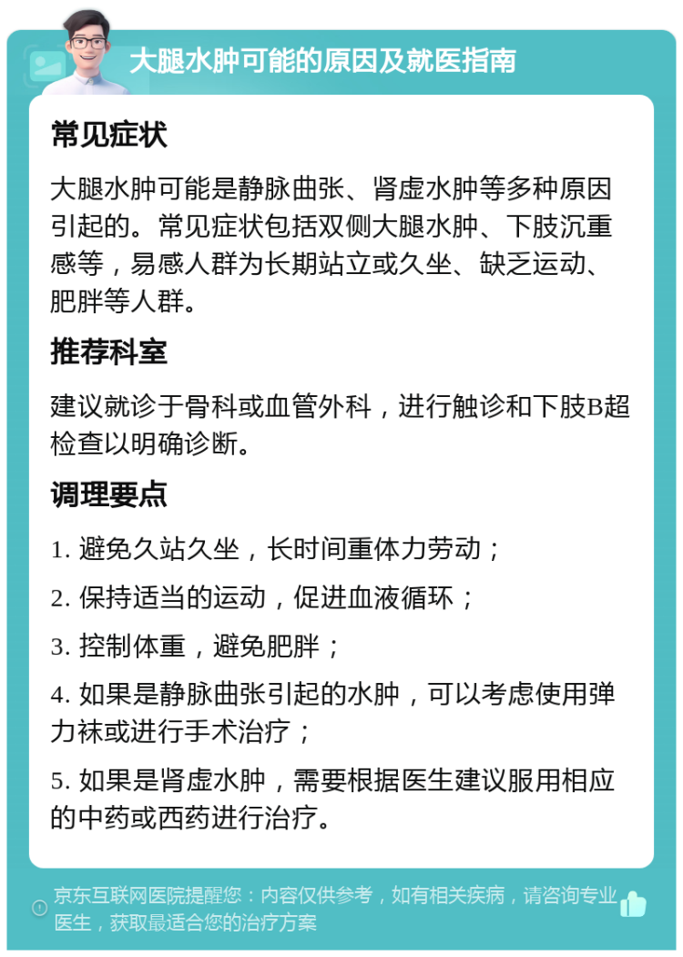 大腿水肿可能的原因及就医指南 常见症状 大腿水肿可能是静脉曲张、肾虚水肿等多种原因引起的。常见症状包括双侧大腿水肿、下肢沉重感等，易感人群为长期站立或久坐、缺乏运动、肥胖等人群。 推荐科室 建议就诊于骨科或血管外科，进行触诊和下肢B超检查以明确诊断。 调理要点 1. 避免久站久坐，长时间重体力劳动； 2. 保持适当的运动，促进血液循环； 3. 控制体重，避免肥胖； 4. 如果是静脉曲张引起的水肿，可以考虑使用弹力袜或进行手术治疗； 5. 如果是肾虚水肿，需要根据医生建议服用相应的中药或西药进行治疗。