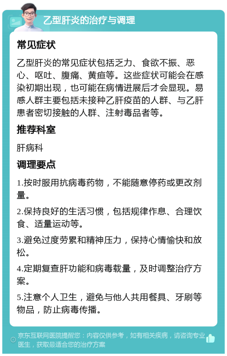 乙型肝炎的治疗与调理 常见症状 乙型肝炎的常见症状包括乏力、食欲不振、恶心、呕吐、腹痛、黄疸等。这些症状可能会在感染初期出现，也可能在病情进展后才会显现。易感人群主要包括未接种乙肝疫苗的人群、与乙肝患者密切接触的人群、注射毒品者等。 推荐科室 肝病科 调理要点 1.按时服用抗病毒药物，不能随意停药或更改剂量。 2.保持良好的生活习惯，包括规律作息、合理饮食、适量运动等。 3.避免过度劳累和精神压力，保持心情愉快和放松。 4.定期复查肝功能和病毒载量，及时调整治疗方案。 5.注意个人卫生，避免与他人共用餐具、牙刷等物品，防止病毒传播。